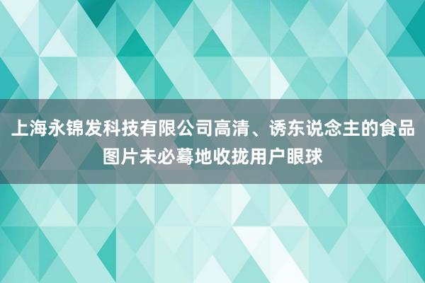 上海永锦发科技有限公司高清、诱东说念主的食品图片未必蓦地收拢用户眼球